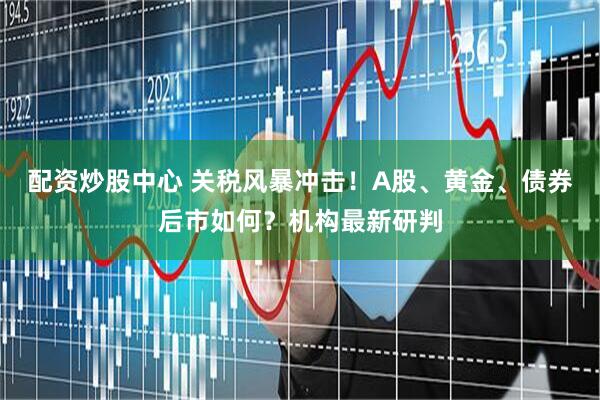 配资炒股中心 关税风暴冲击！A股、黄金、债券后市如何？机构最新研判