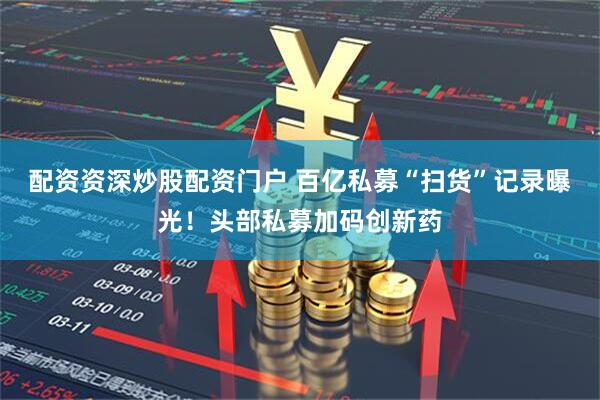 配资资深炒股配资门户 百亿私募“扫货”记录曝光！头部私募加码创新药