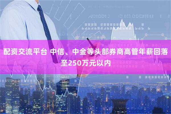 配资交流平台 中信、中金等头部券商高管年薪回落至250万元以内