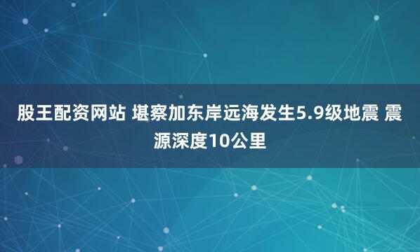 股王配资网站 堪察加东岸远海发生5.9级地震 震源深度10公里