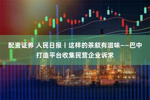 配资证券 人民日报丨这样的茶叙有滋味——巴中打造平台收集民营企业诉求