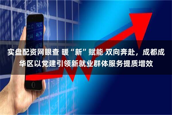 实盘配资网眼查 暖“新”赋能 双向奔赴，成都成华区以党建引领新就业群体服务提质增效
