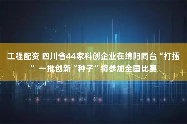 工程配资 四川省44家科创企业在绵阳同台“打擂” 一批创新“种子”将参加全国比赛