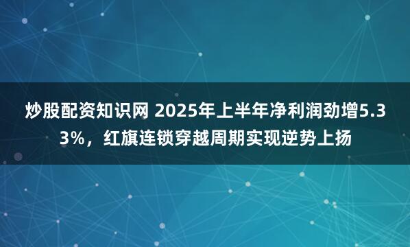 炒股配资知识网 2025年上半年净利润劲增5.33%，红旗连锁穿越周期实现逆势上扬