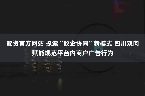 配资官方网站 探索“政企协同”新模式 四川双向赋能规范平台内商户广告行为
