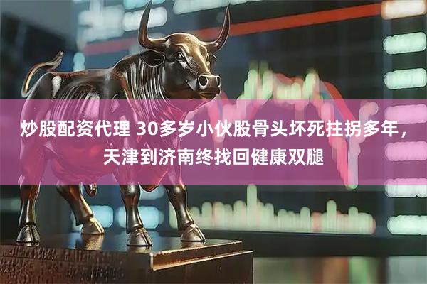 炒股配资代理 30多岁小伙股骨头坏死拄拐多年，天津到济南终找回健康双腿