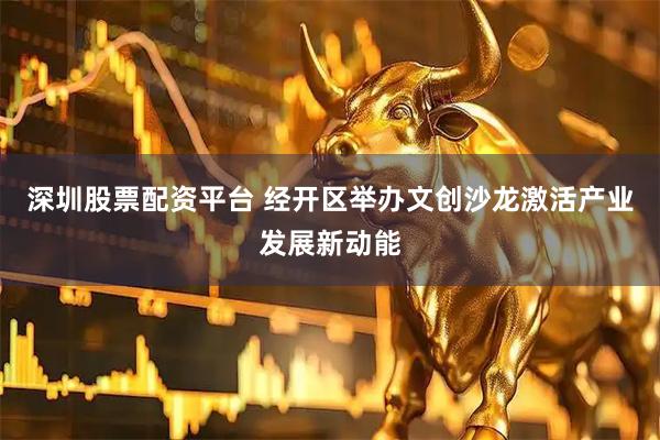 深圳股票配资平台 经开区举办文创沙龙激活产业发展新动能