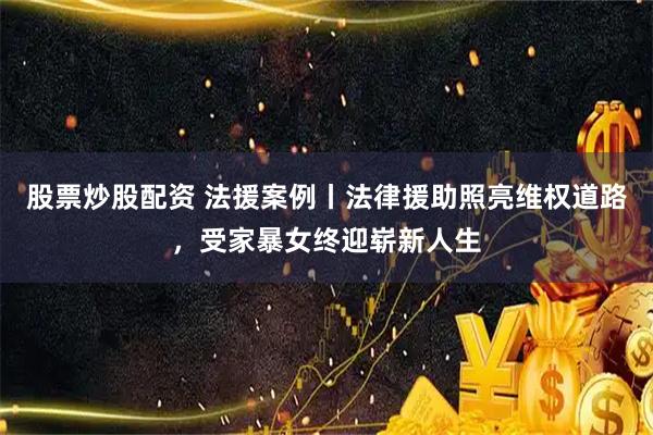 股票炒股配资 法援案例丨法律援助照亮维权道路，受家暴女终迎崭新人生
