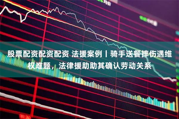 股票配资配资配资 法援案例丨骑手送餐摔伤遇维权难题，法律援助助其确认劳动关系