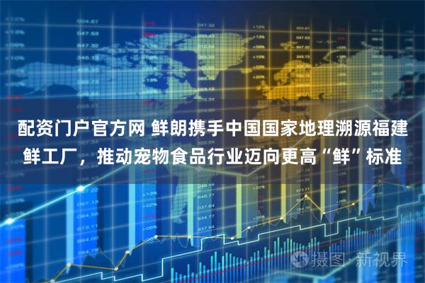 配资门户官方网 鲜朗携手中国国家地理溯源福建鲜工厂，推动宠物食品行业迈向更高“鲜”标准