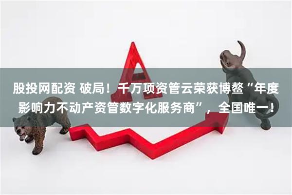 股投网配资 破局！千万项资管云荣获博鳌“年度影响力不动产资管数字化服务商”，全国唯一！