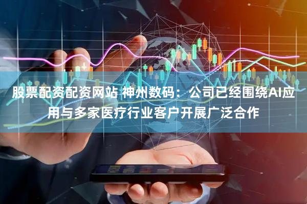 股票配资配资网站 神州数码：公司已经围绕AI应用与多家医疗行业客户开展广泛合作