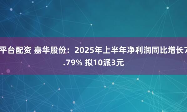 平台配资 嘉华股份：2025年上半年净利润同比增长7.79% 拟10派3元