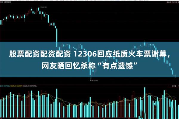 股票配资配资配资 12306回应纸质火车票谢幕，网友晒回忆杀称“有点遗憾”
