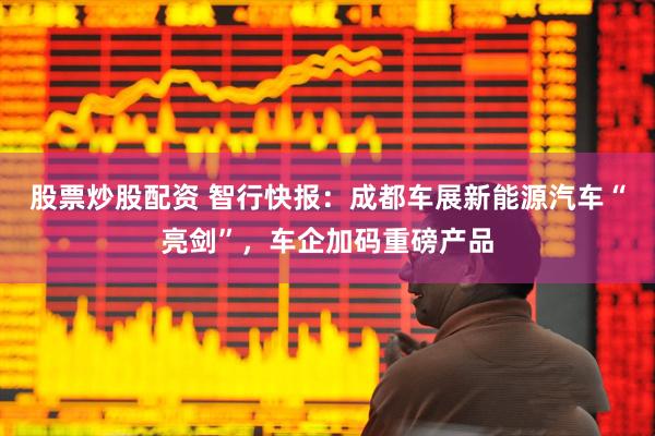 股票炒股配资 智行快报：成都车展新能源汽车“亮剑”，车企加码重磅产品
