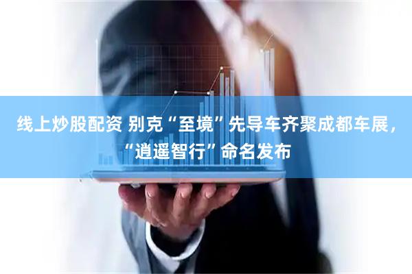 线上炒股配资 别克“至境”先导车齐聚成都车展，“逍遥智行”命名发布