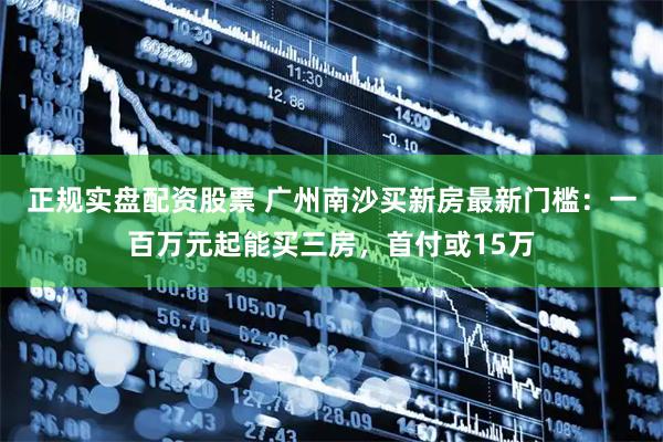 正规实盘配资股票 广州南沙买新房最新门槛：一百万元起能买三房，首付或15万
