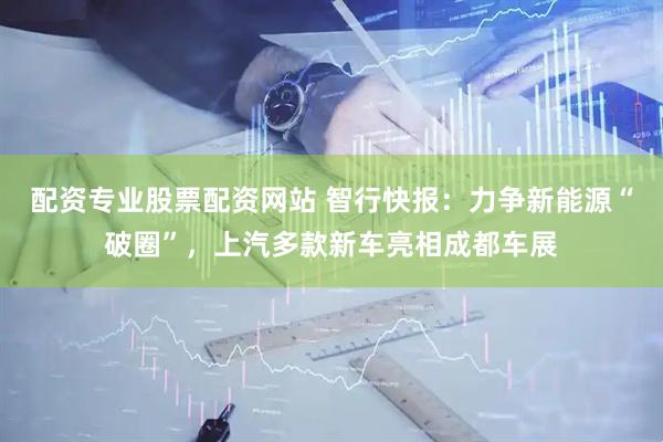 配资专业股票配资网站 智行快报：力争新能源“破圈”，上汽多款新车亮相成都车展