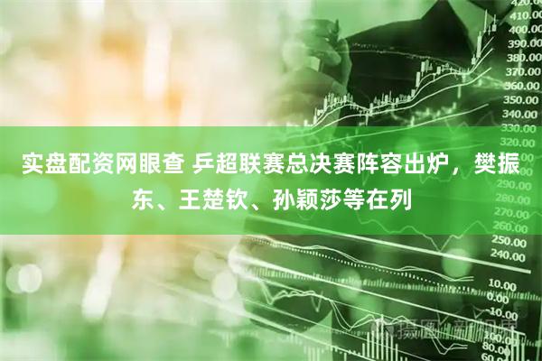 实盘配资网眼查 乒超联赛总决赛阵容出炉，樊振东、王楚钦、孙颖莎等在列